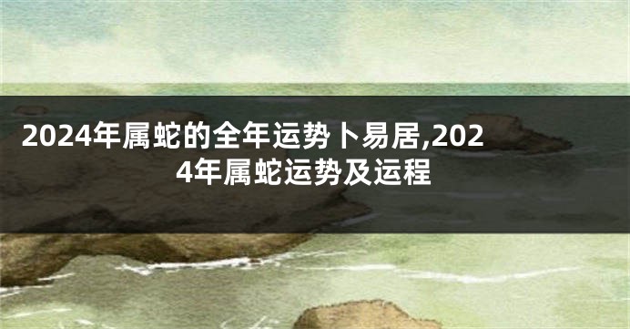 2024年属蛇的全年运势卜易居,2024年属蛇运势及运程