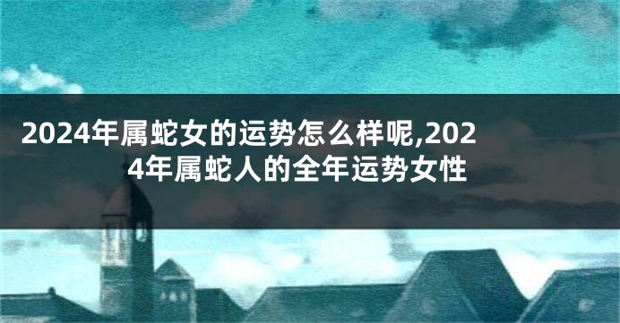 2024年属蛇女的运势怎么样呢,2024年属蛇人的全年运势女性