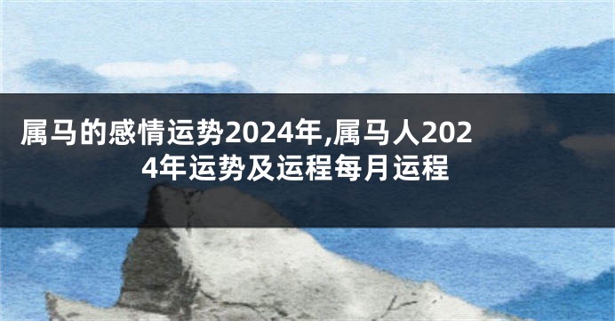 属马的感情运势2024年,属马人2024年运势及运程每月运程