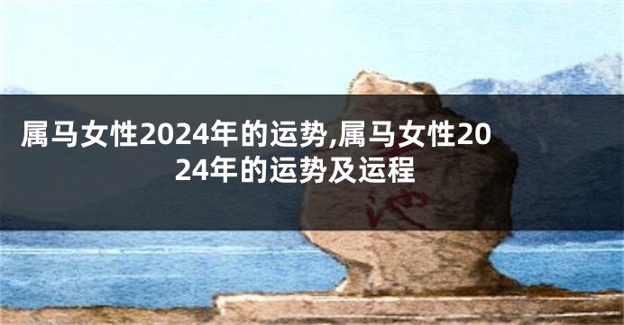 属马女性2024年的运势,属马女性2024年的运势及运程