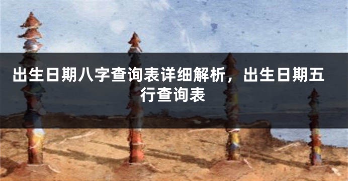 出生日期八字查询表详细解析，出生日期五行查询表