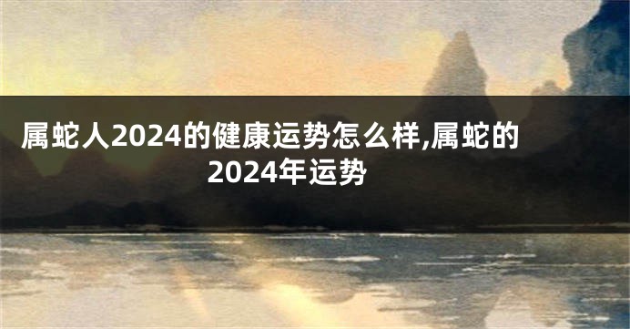 属蛇人2024的健康运势怎么样,属蛇的2024年运势