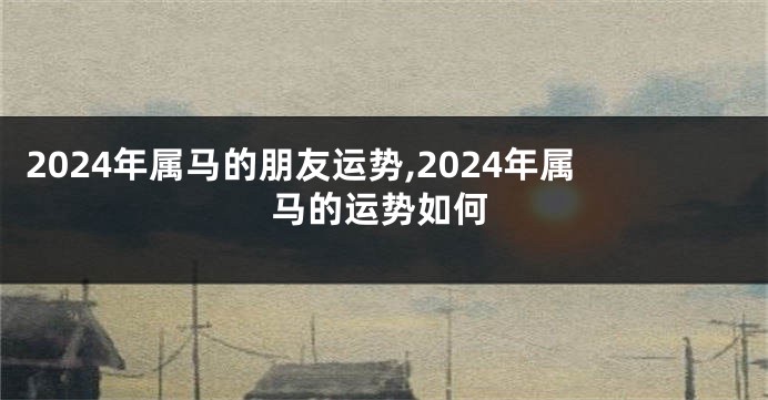 2024年属马的朋友运势,2024年属马的运势如何
