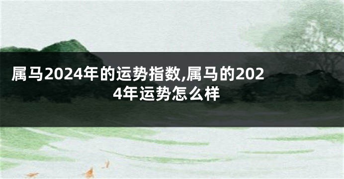 属马2024年的运势指数,属马的2024年运势怎么样