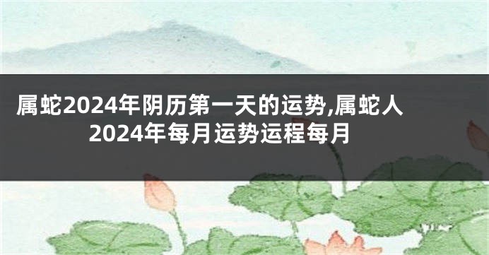属蛇2024年阴历第一天的运势,属蛇人2024年每月运势运程每月