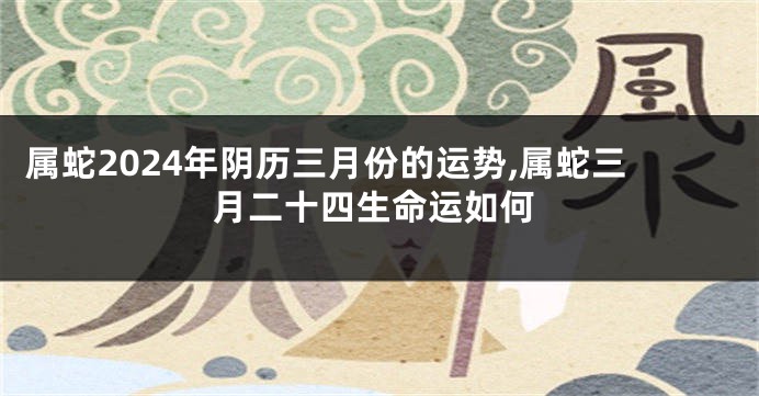 属蛇2024年阴历三月份的运势,属蛇三月二十四生命运如何