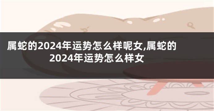 属蛇的2024年运势怎么样呢女,属蛇的2024年运势怎么样女