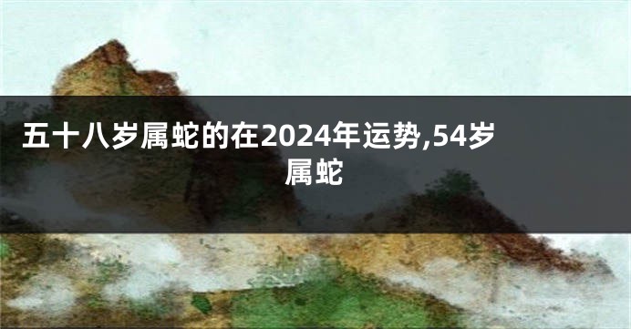 五十八岁属蛇的在2024年运势,54岁属蛇