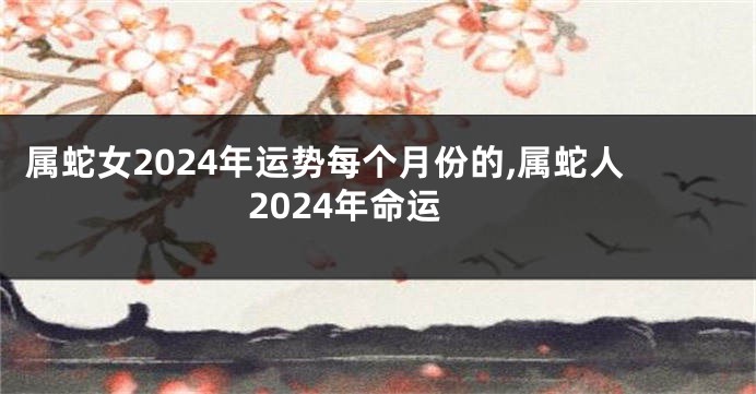 属蛇女2024年运势每个月份的,属蛇人2024年命运