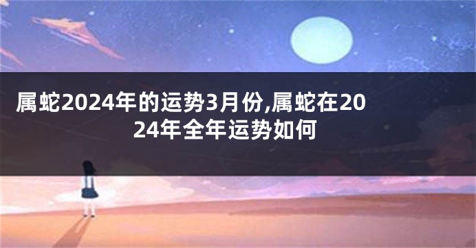 属蛇2024年的运势3月份,属蛇在2024年全年运势如何