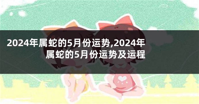 2024年属蛇的5月份运势,2024年属蛇的5月份运势及运程