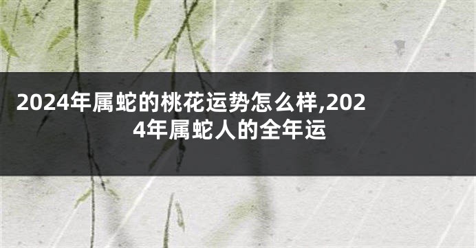2024年属蛇的桃花运势怎么样,2024年属蛇人的全年运