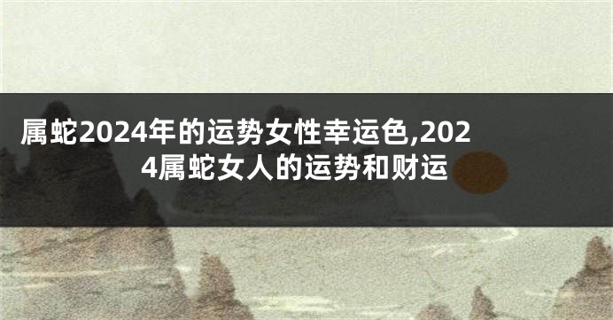 属蛇2024年的运势女性幸运色,2024属蛇女人的运势和财运