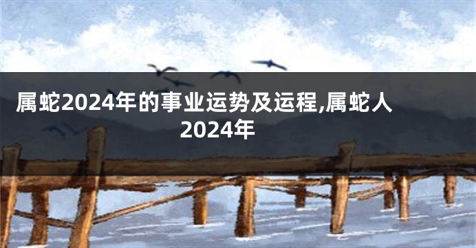 属蛇2024年的事业运势及运程,属蛇人2024年