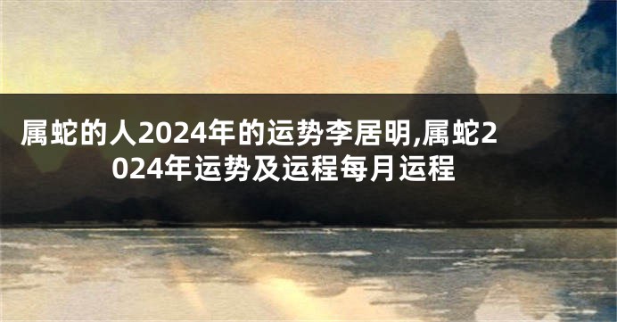 属蛇的人2024年的运势李居明,属蛇2024年运势及运程每月运程