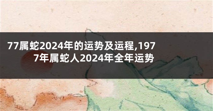 77属蛇2024年的运势及运程,1977年属蛇人2024年全年运势