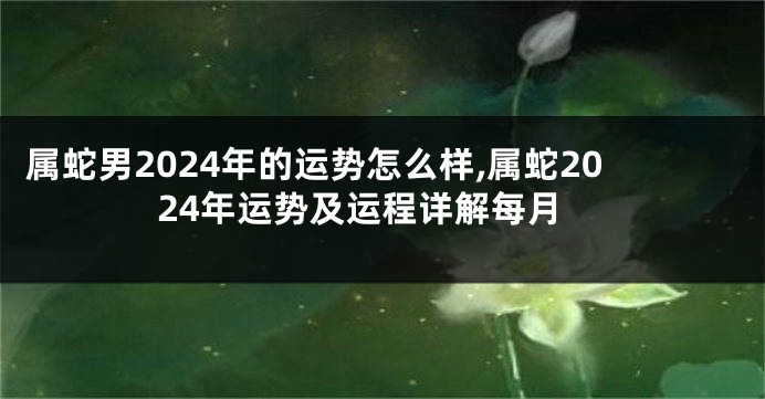 属蛇男2024年的运势怎么样,属蛇2024年运势及运程详解每月