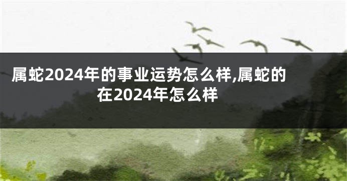 属蛇2024年的事业运势怎么样,属蛇的在2024年怎么样