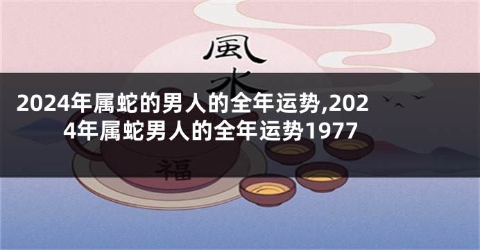 2024年属蛇的男人的全年运势,2024年属蛇男人的全年运势1977