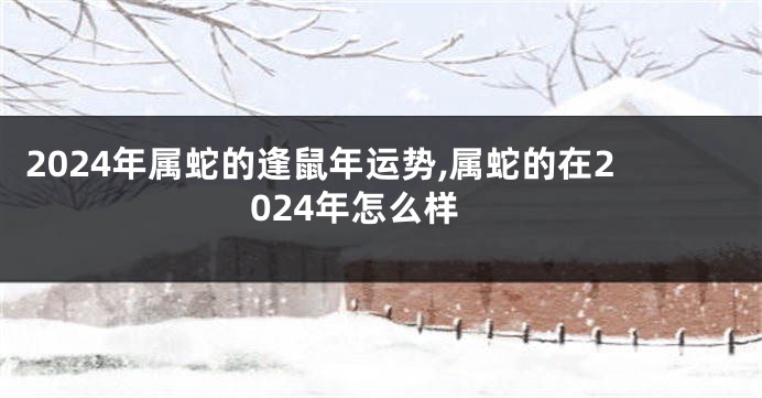 2024年属蛇的逢鼠年运势,属蛇的在2024年怎么样