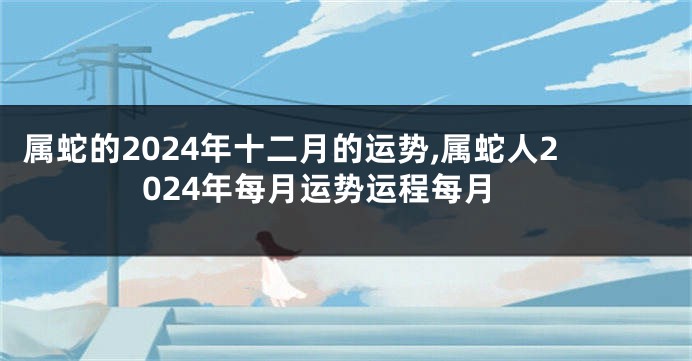 属蛇的2024年十二月的运势,属蛇人2024年每月运势运程每月