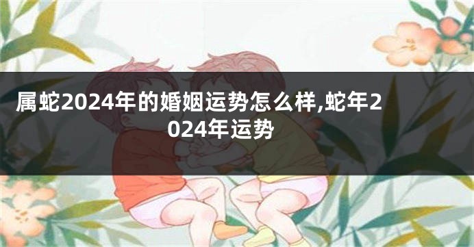 属蛇2024年的婚姻运势怎么样,蛇年2024年运势