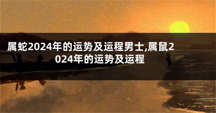 属蛇2024年的运势及运程男士,属鼠2024年的运势及运程