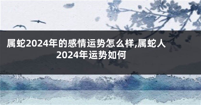 属蛇2024年的感情运势怎么样,属蛇人2024年运势如何