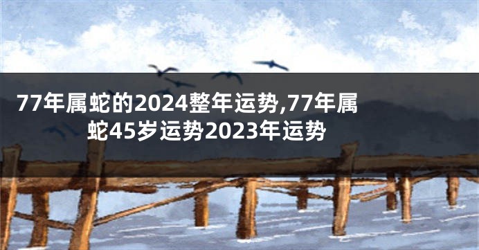77年属蛇的2024整年运势,77年属蛇45岁运势2023年运势
