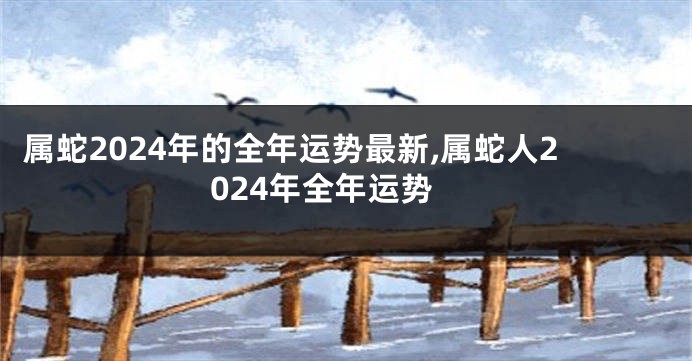 属蛇2024年的全年运势最新,属蛇人2024年全年运势