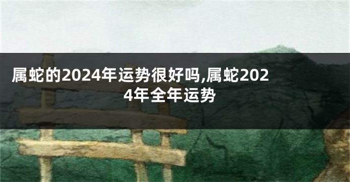属蛇的2024年运势很好吗,属蛇2024年全年运势