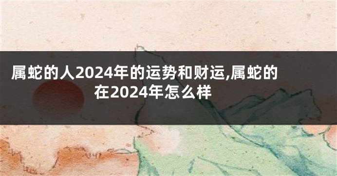 属蛇的人2024年的运势和财运,属蛇的在2024年怎么样