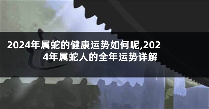 2024年属蛇的健康运势如何呢,2024年属蛇人的全年运势详解