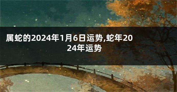 属蛇的2024年1月6日运势,蛇年2024年运势