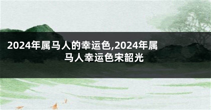 2024年属马人的幸运色,2024年属马人幸运色宋韶光