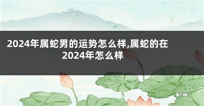 2024年属蛇男的运势怎么样,属蛇的在2024年怎么样