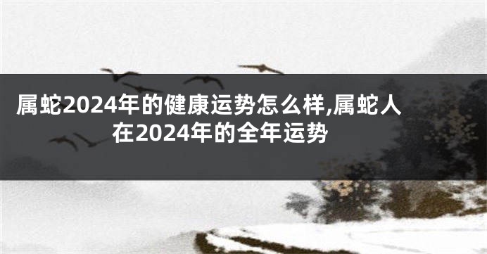属蛇2024年的健康运势怎么样,属蛇人在2024年的全年运势