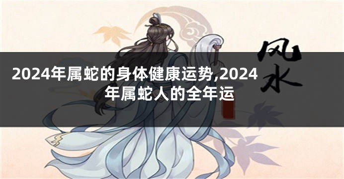 2024年属蛇的身体健康运势,2024年属蛇人的全年运