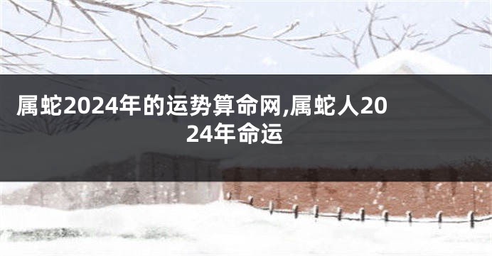 属蛇2024年的运势算命网,属蛇人2024年命运