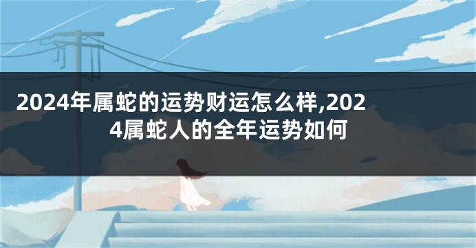 2024年属蛇的运势财运怎么样,2024属蛇人的全年运势如何