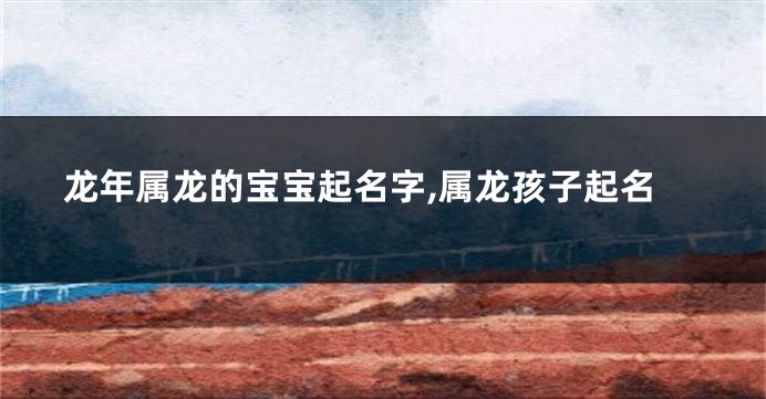 龙年属龙的宝宝起名字,属龙孩子起名