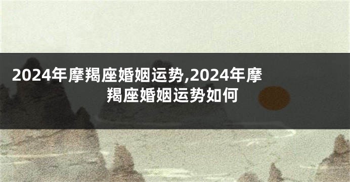 2024年摩羯座婚姻运势,2024年摩羯座婚姻运势如何