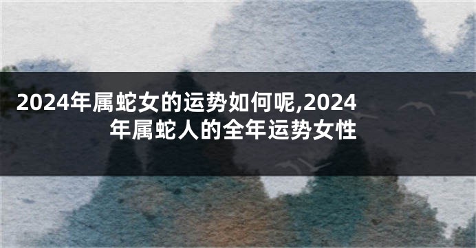 2024年属蛇女的运势如何呢,2024年属蛇人的全年运势女性