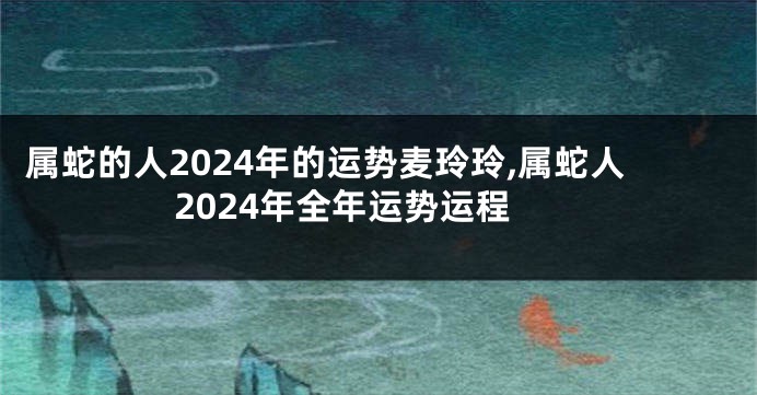 属蛇的人2024年的运势麦玲玲,属蛇人2024年全年运势运程