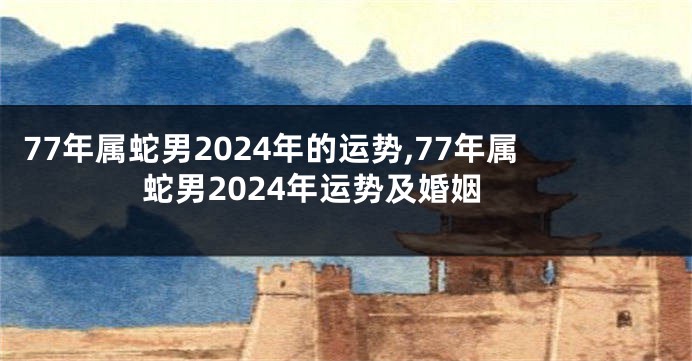 77年属蛇男2024年的运势,77年属蛇男2024年运势及婚姻