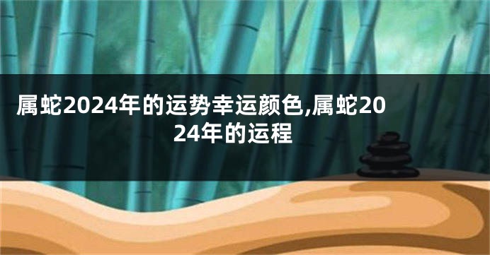 属蛇2024年的运势幸运颜色,属蛇2024年的运程