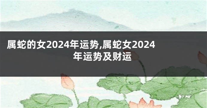 属蛇的女2024年运势,属蛇女2024年运势及财运