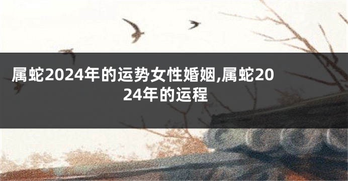 属蛇2024年的运势女性婚姻,属蛇2024年的运程