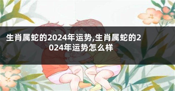 生肖属蛇的2024年运势,生肖属蛇的2024年运势怎么样