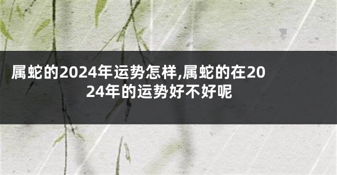 属蛇的2024年运势怎样,属蛇的在2024年的运势好不好呢